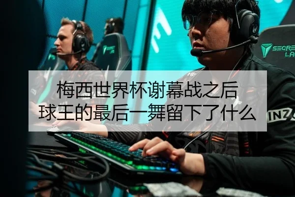梅西世界杯谢幕战之后 球王的最后一舞留下了什么